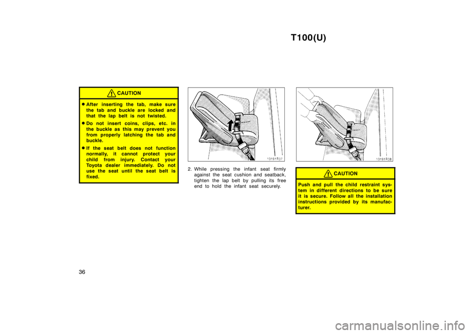 TOYOTA T100 1998  Owners Manual T100(U)
36
CAUTION
� After inserting the tab, make sure 
the tab and buckle are  locked and 
that the lap belt is not twisted.
� Do not insert coins, clips, etc. in 
the buckle as this may prevent you