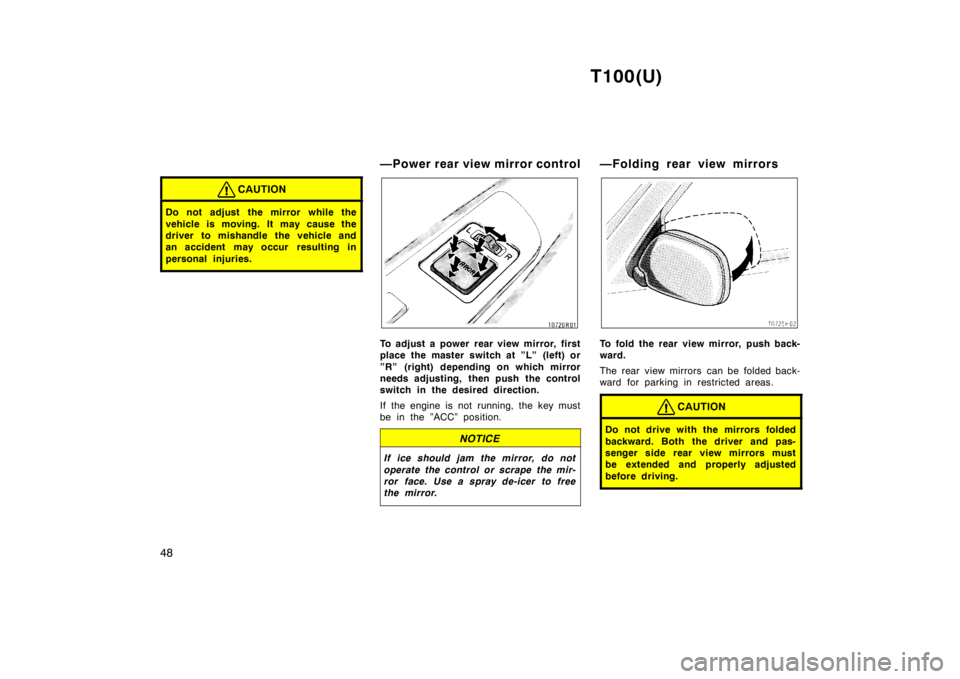 TOYOTA T100 1998  Owners Manual T100(U)
48
CAUTION
Do not adjust  the mirror while the 
vehicle is moving. It may cause the 
driver to mishandle the vehicle and
an accident may occur  resulting in 
personal injuries.
—Power rear v