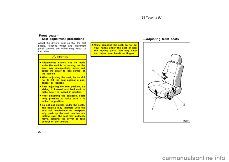 TOYOTA TACOMA 1999  Owners Manual 99 Tacoma (U)
22
Adjust the drivers seat so that the foot 
pedals, steering wheel and instrument
panel controls are within easy  reach of 
the driver.
CAUTION
�
Adjustments should not be made 
while