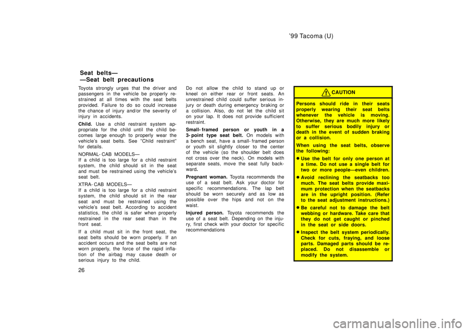 TOYOTA TACOMA 1999  Owners Manual 99 Tacoma (U)
26
Toyota strongly urges that the driver and 
passengers in the vehicle be properly re-
strained at all times with the seat belts 
provided. Failure to do so could increase 
the chance 