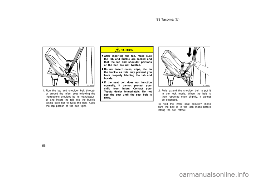TOYOTA TACOMA 1999  Owners Manual 99 Tacoma (U)
56
1. Run the lap and shoulder belt through or around the infant seat following the 
instructions provided by its manufactur- 
er and insert the tab into the buckle
taking care not to t