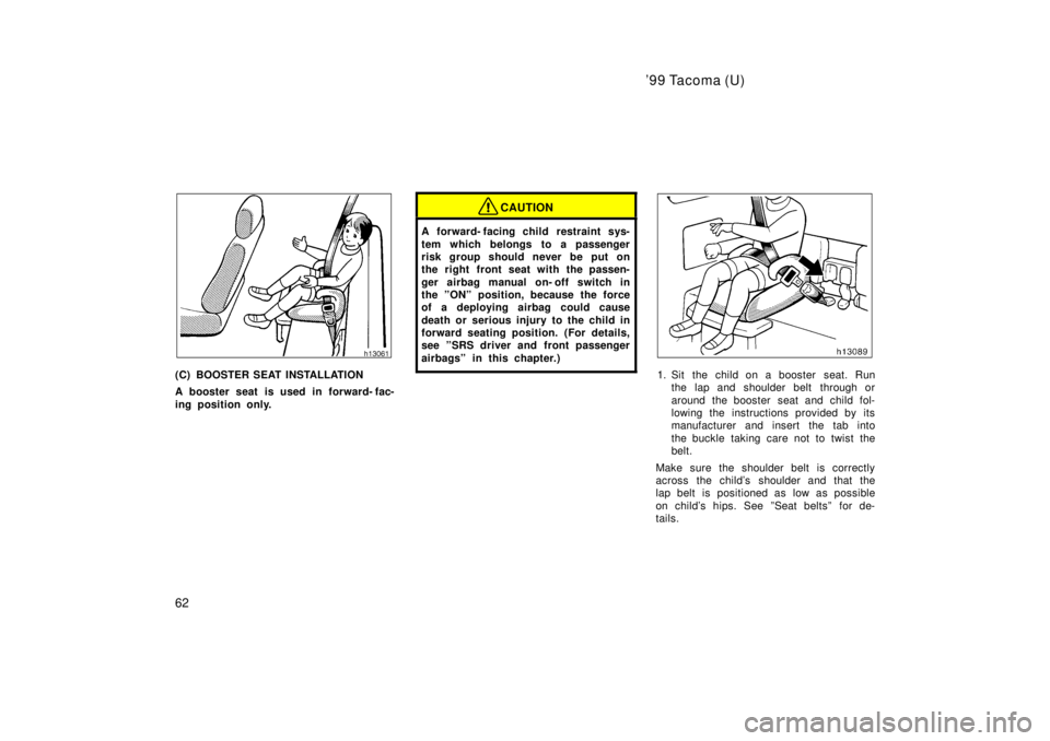 TOYOTA TACOMA 1999  Owners Manual 99 Tacoma (U)
62
(C) BOOSTER SEAT INSTALLATION 
A booster seat is used in forward- fac- 
ing position only.
CAUTION
A forward- facing child  restraint sys- 
tem which belongs to a passenger 
risk gro