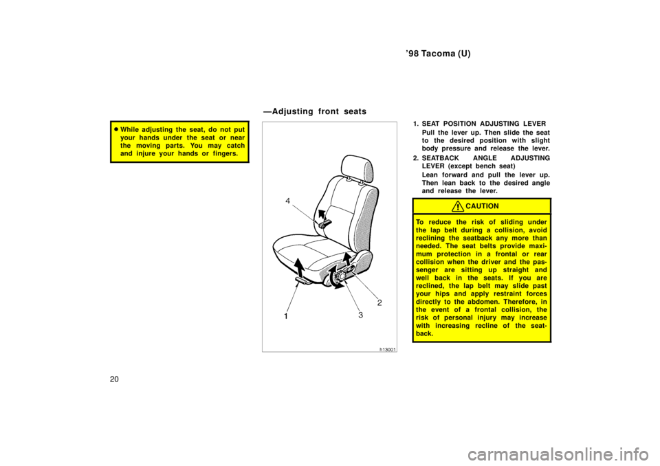 TOYOTA TACOMA 1998  Owners Manual 98 Tacoma (U)
20
� While adjusting the seat, do not put 
your hands under  the seat or near 
the moving parts. You may catch
and injure your hands or  fingers.1. SEAT POSITION ADJUSTING LEVER
Pull th