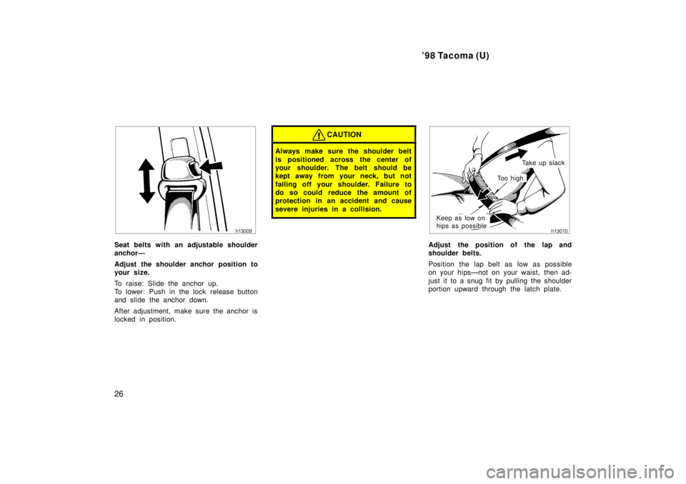 TOYOTA TACOMA 1998  Owners Manual 98 Tacoma (U)
26
Seat belts with an adjustable shoulder 
anchorÐ 
Adjust the shoulder anchor position to 
your size. 
To raise: Slide the anchor up. 
To lower: Push in the lock  release button
and s