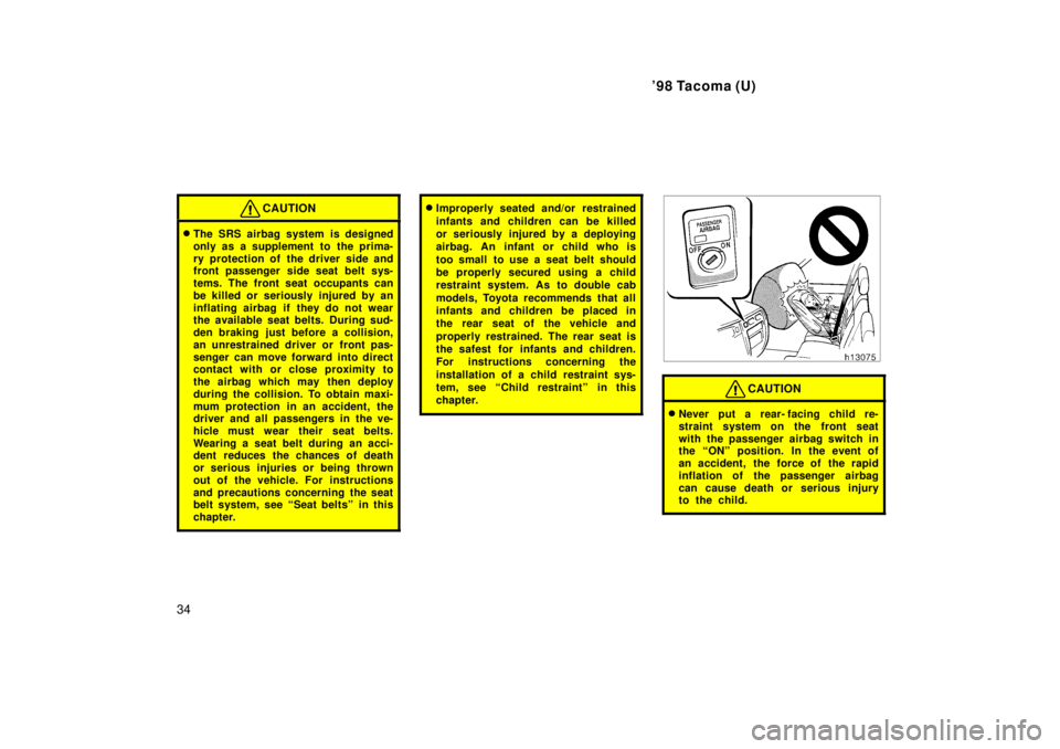 TOYOTA TACOMA 1998  Owners Manual 98 Tacoma (U)
34
CAUTION
� The SRS airbag system is designed 
only as a supplement to  the prima-
ry protection of the driver side and 
front passenger side seat belt sys- 
tems. The front seat occup