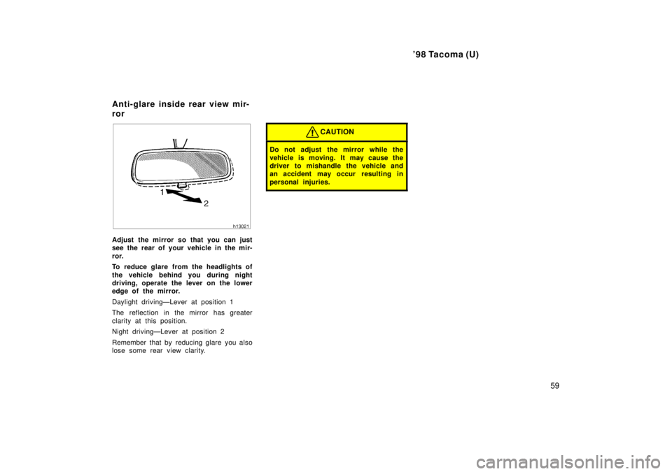 TOYOTA TACOMA 1998  Owners Manual 98 Tacoma (U)59
Adjust the mirror so that you can just 
see the rear of your vehicle in the mir- 
ror. 
To reduce glare from the headlights of 
the vehicle behind you during night 
driving, operate t