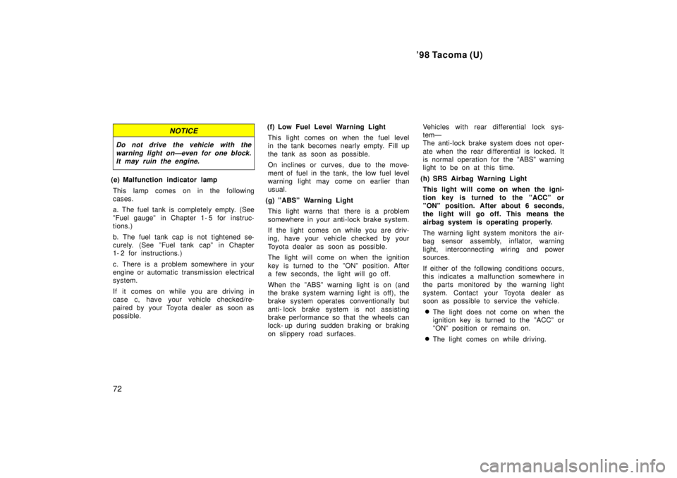 TOYOTA TACOMA 1998  Owners Manual 98 Tacoma (U)
72
NOTICE
Do not drive the vehicle with the warning light onÐeven for one block.It may ruin the engine.
(e) Malfunction indicator lamp
This lamp comes on in the following 
cases. 
a. T