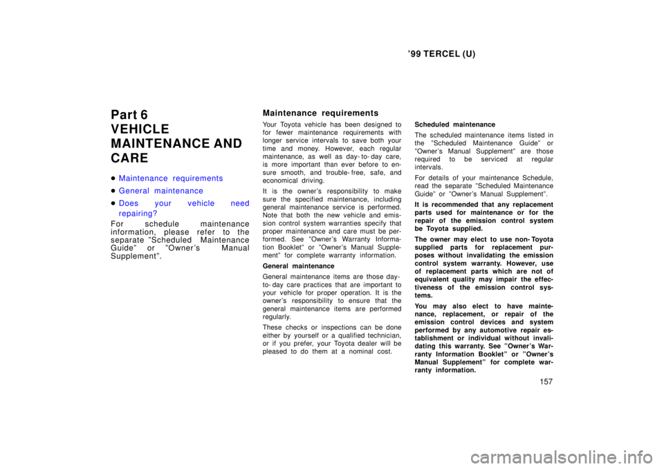 TOYOTA TERCEL 1999  Owners Manual 99 TERCEL (U)157
Part 6 
VEHICLE 
MAINTENANCE AND CARE �
Maintenance requirements
�General maintenance
�Does your vehicle need 
repairing?    
For schedule maintenance 
information, please refer to t