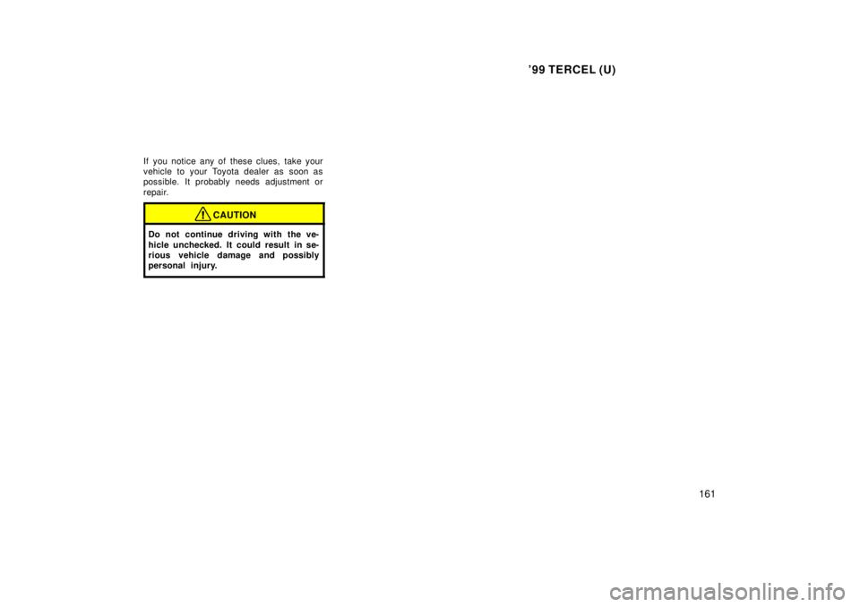 TOYOTA TERCEL 1999  Owners Manual 99 TERCEL (U)161
If you notice any of these clues, take your 
vehicle to your Toyota dealer as soon as
possible. It probably needs adjustment or 
repair.
CAUTION
Do not continue driving with the ve- 