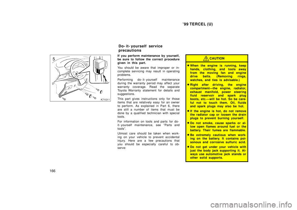 TOYOTA TERCEL 1999  Owners Manual 99 TERCEL (U)
166
If you perform maintenance by yourself, 
be sure to follow the correct procedure
given in this part. 
You should be aware that improper or in- 
complete servicing may result in oper