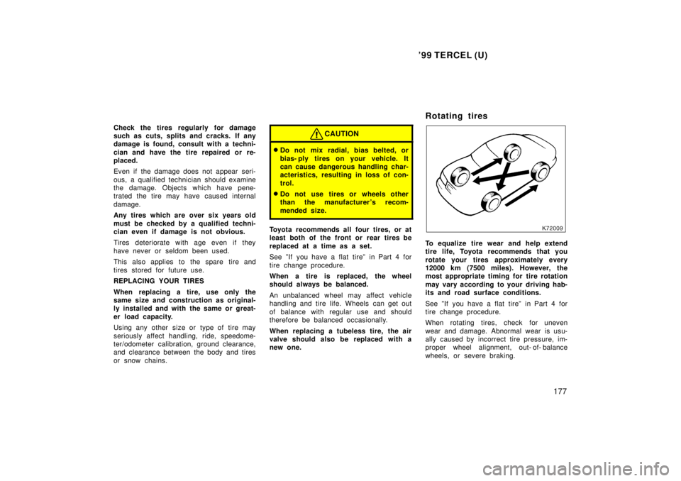 TOYOTA TERCEL 1999  Owners Manual 99 TERCEL (U)177
Check the tires regularly for damage 
such as cuts, splits and cracks. If any
damage is found, consult with a techni- 
cian and have the tire repaired or re- 
placed. 
Even if the da
