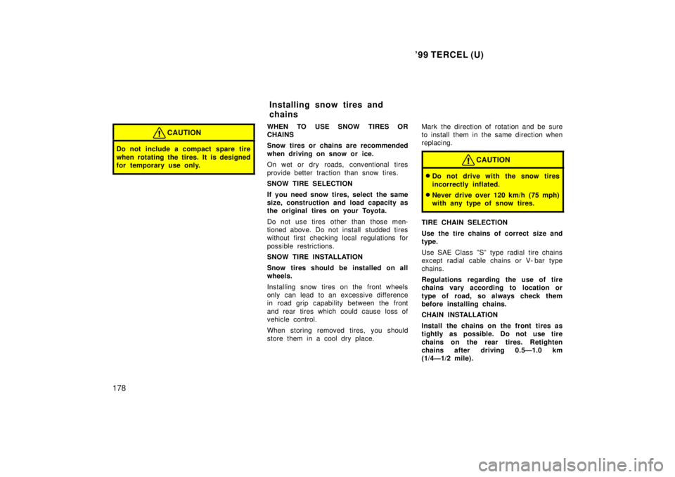 TOYOTA TERCEL 1999  Owners Manual 99 TERCEL (U)
178
CAUTION
Do not include a compact spare tire 
when rotating the tires. It is designed 
for temporary use only.
WHEN TO USE SNOW TIRES OR 
CHAINS 
Snow tires or chains are recommended