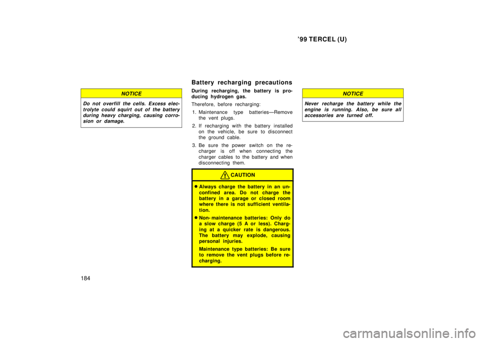 TOYOTA TERCEL 1999 Owners Manual 99 TERCEL (U)
184
NOTICE
Do not overfill the cells. Excess elec- trolyte could squirt out of the batteryduring heavy charging, causing corro-sion or damage.
Battery recharging precautions
During re TOYOTA TERCEL 1999 Owners Manual 99 TERCEL (U)
184
NOTICE
Do not overfill the cells. Excess elec- trolyte could squirt out of the batteryduring heavy charging, causing corro-sion or damage.
Battery recharging precautions
During re