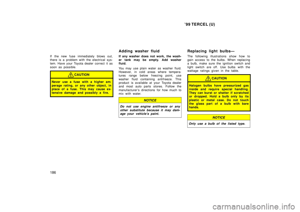 TOYOTA TERCEL 1999 Owners Manual 99 TERCEL (U)
186
If the new fuse immediately blows out,
there is a problem with the electrical sys-
tem. Have your Toyota dealer correct it as
soon as possible.
CAUTION
Never use a fuse with a hi TOYOTA TERCEL 1999 Owners Manual 99 TERCEL (U)
186
If the new fuse immediately blows out,
there is a problem with the electrical sys-
tem. Have your Toyota dealer correct it as
soon as possible.
CAUTION
Never use a fuse with a hi