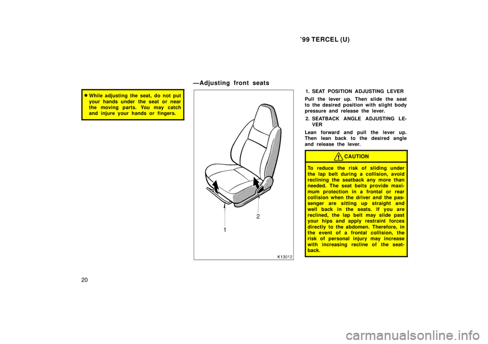 TOYOTA TERCEL 1999  Owners Manual 99 TERCEL (U)
20
� While adjusting the seat, do not put 
your hands under  the seat or near 
the moving parts. You may catch
and injure your hands or  fingers.
ÐAdjusting front seats
1. SEAT POSITIO