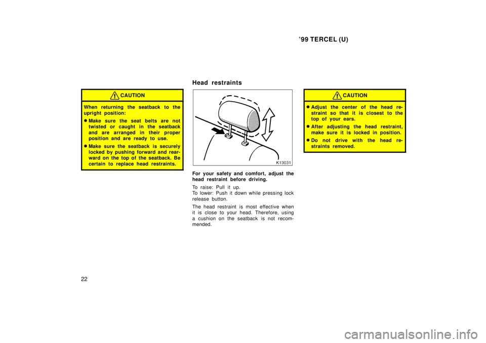 TOYOTA TERCEL 1999  Owners Manual 99 TERCEL (U)
22
CAUTION
When returning the seatback to the 
upright position: � Make sure the seat belts are not 
twisted or caught in the seatback 
and are arranged in their proper 
position and ar