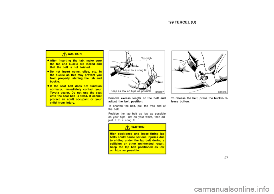 TOYOTA TERCEL 1999  Owners Manual 99 TERCEL (U)27
CAUTION
�After inserting the tab, make sure 
the tab and buckle are  locked and 
that the belt is not twisted.
� Do not insert coins, clips, etc. in 
the buckle as this may prevent yo