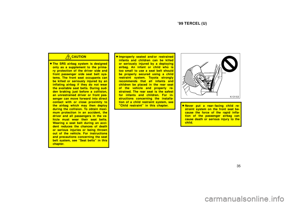 TOYOTA TERCEL 1999  Owners Manual 99 TERCEL (U)35
CAUTION
�The SRS airbag system is designed 
only as a supplement to  the prima- 
ry protection of the driver side and
front passenger side seat belt sys- 
tems. The front seat occupan