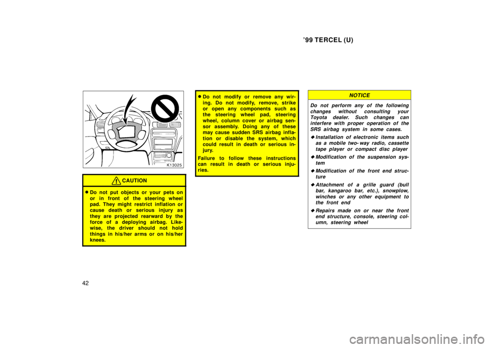 TOYOTA TERCEL 1999  Owners Manual 99 TERCEL (U)
42
CAUTION
� Do not put objects or your pets on 
or in front of the steering wheel 
pad. They might restrict inflation or
cause death or serious injury as 
they are projected rearward b