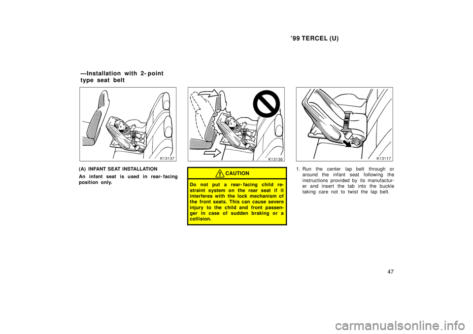 TOYOTA TERCEL 1999  Owners Manual 99 TERCEL (U)47
(A) INFANT SEAT INSTALLATION 
An infant seat is used in rear- facing 
position only.CAUTION
Do not put a rear- facing child re- 
straint system on the rear seat if it 
interferes with