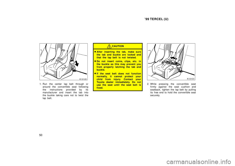 TOYOTA TERCEL 1999  Owners Manual 99 TERCEL (U)
50
1. Run  the center  lap belt  through or around the convertible seat following 
the instructions provided by its 
manufacturer and insert the tab into
the buckle taking care not to t
