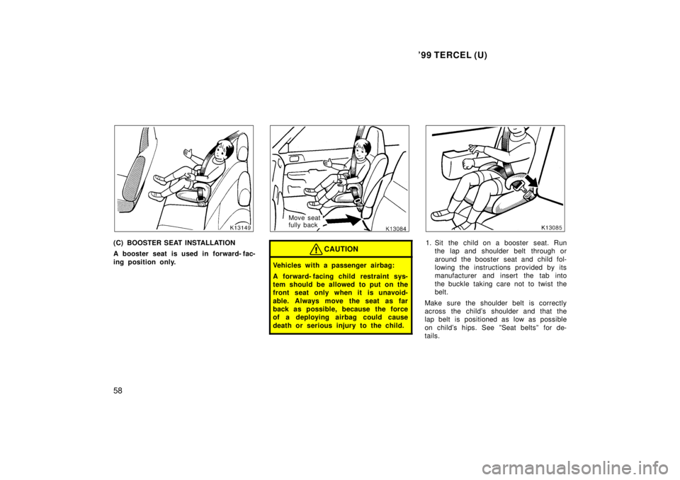 TOYOTA TERCEL 1999  Owners Manual 99 TERCEL (U)
58
(C) BOOSTER SEAT INSTALLATION 
A booster seat is used in forward- fac- 
ing position only.
Move seat  
fully back
CAUTION
Vehicles with a passenger airbag: 
A forward- facing child  