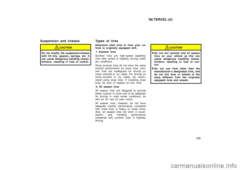TOYOTA TERCEL 1998  Owners Manual 98 TERCEL (U)125
Suspension and chassis
CAUTION
Do not modify the suspension/chassis 
with lift kits, spacers, springs, etc. It 
can cause dangerous handling charac-
teristics, resulting in loss of c