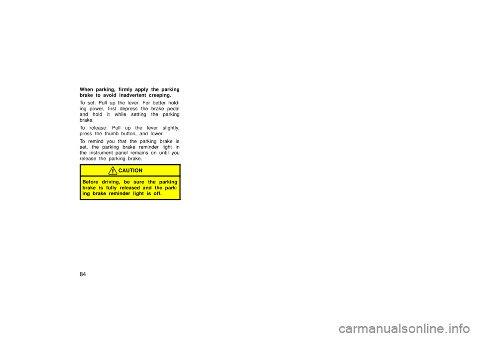 TOYOTA TERCEL 1998  Owners Manual 84
When parking, firmly apply the parking 
brake to avoid inadvertent creeping. 
To set: Pull up the lever. For better hold- 
ing power, first depress  the brake pedal 
and hold it while setting the p