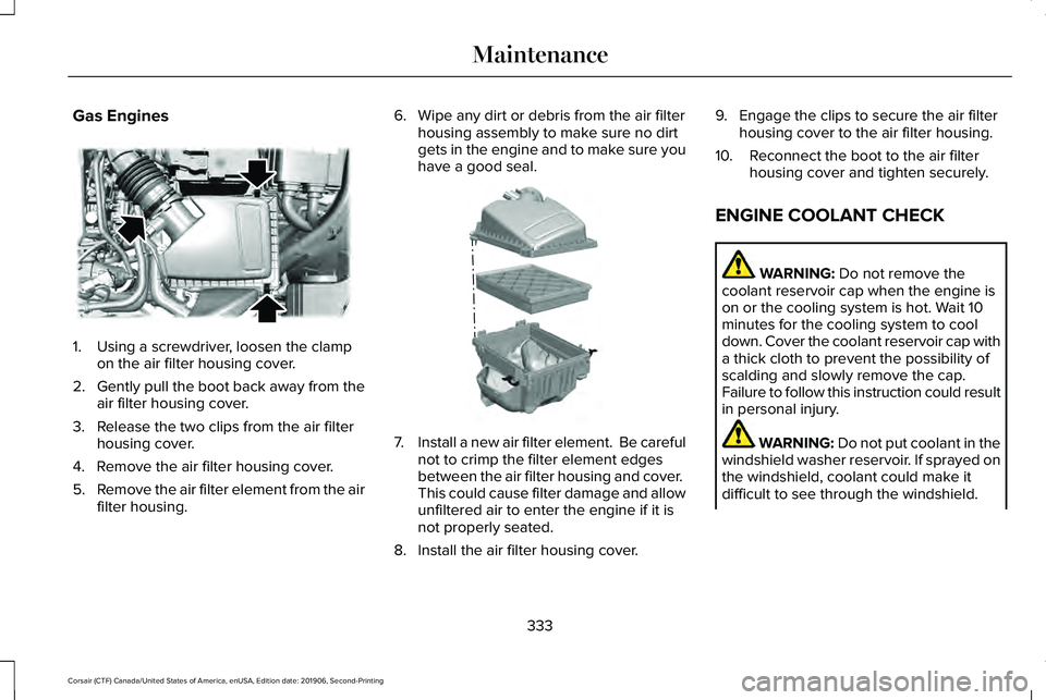 LINCOLN CORSAIR 2020 Owners Manual Gas Engines
1. Using a screwdriver, loosen the clamp
on the air filter housing cover.
2. Gently pull the boot back away from the
air filter housing cover.
3. Release the two clips from the air filter LINCOLN CORSAIR 2020 Owners Manual Gas Engines
1. Using a screwdriver, loosen the clamp
on the air filter housing cover.
2. Gently pull the boot back away from the
air filter housing cover.
3. Release the two clips from the air filter