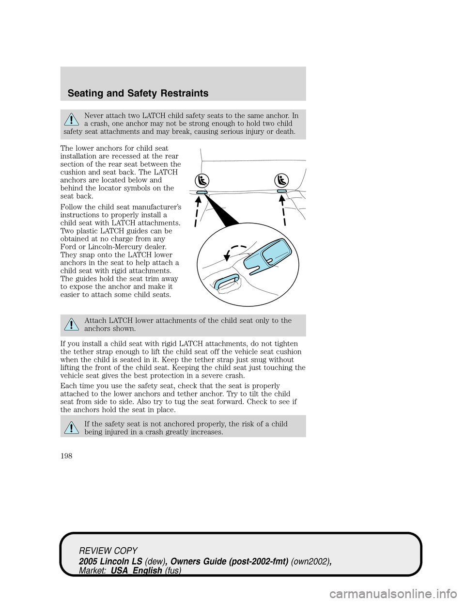 LINCOLN LS 2005  Owners Manual Never attach two LATCH child safety seats to the same anchor. In
a crash, one anchor may not be strong enough to hold two child
safety seat attachments and may break, causing serious injury or death.
