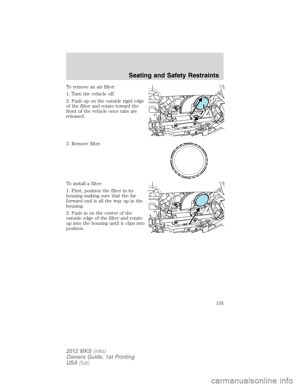 LINCOLN MKS 2012  Owners Manual To remove an air filter:
1. Turn the vehicle off.
2. Push up on the outside rigid edge
of the filter and rotate toward the
front of the vehicle once tabs are
released.
3. Remove filter.
To install a f