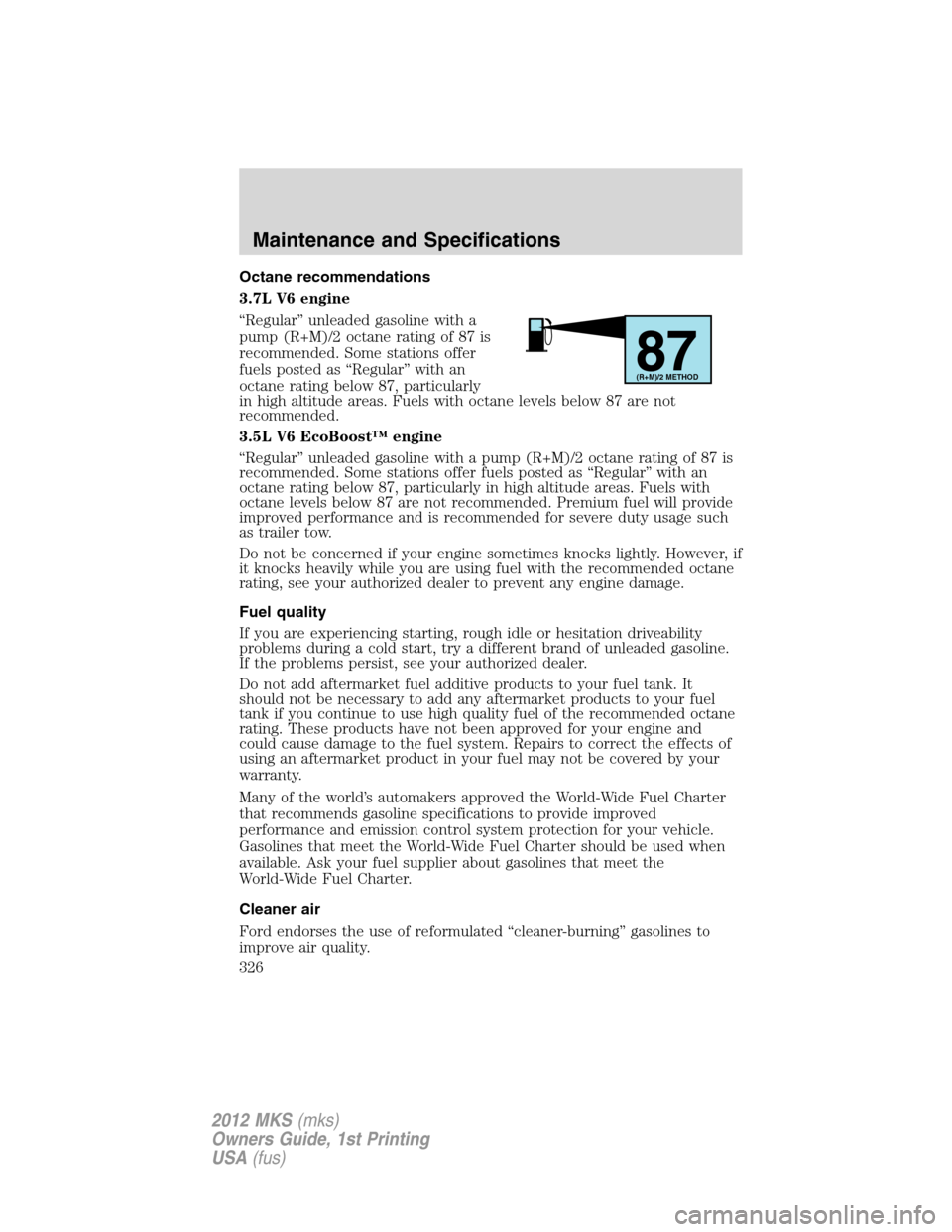 LINCOLN MKS 2012 Owners Manual Octane recommendations
3.7L V6 engine
“Regular” unleaded gasoline with a
pump (R+M)/2 octane rating of 87 is
recommended. Some stations offer
fuels posted as “Regular” with an
octane rating be LINCOLN MKS 2012 Owners Manual Octane recommendations
3.7L V6 engine
“Regular” unleaded gasoline with a
pump (R+M)/2 octane rating of 87 is
recommended. Some stations offer
fuels posted as “Regular” with an
octane rating be