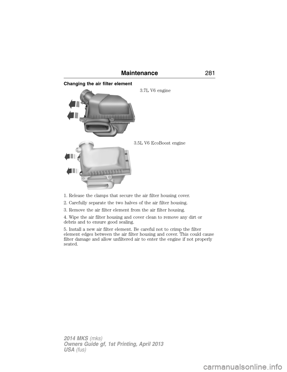 LINCOLN MKS 2014  Owners Manual Changing the air filter element
3.7L V6 engine
3.5L V6 EcoBoost engine
1. Release the clamps that secure the air filter housing cover.
2. Carefully separate the two halves of the air filter housing.
3