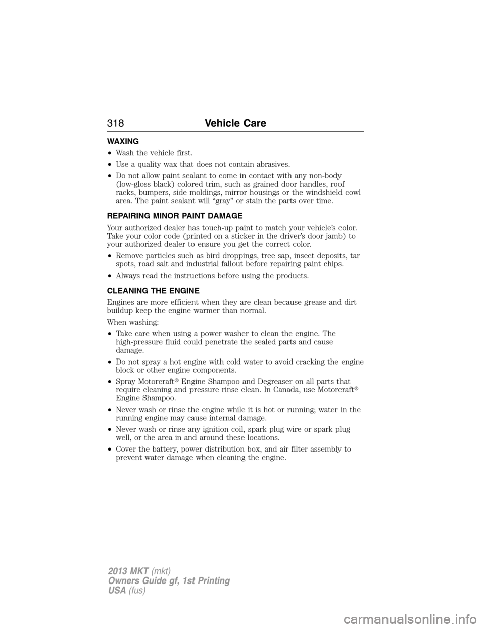 LINCOLN MKT 2013 Owners Manual WAXING
•Wash the vehicle first.
•Use a quality wax that does not contain abrasives.
•Do not allow paint sealant to come in contact with any non-body
(low-gloss black) colored trim, such as grain LINCOLN MKT 2013 Owners Manual WAXING
•Wash the vehicle first.
•Use a quality wax that does not contain abrasives.
•Do not allow paint sealant to come in contact with any non-body
(low-gloss black) colored trim, such as grain