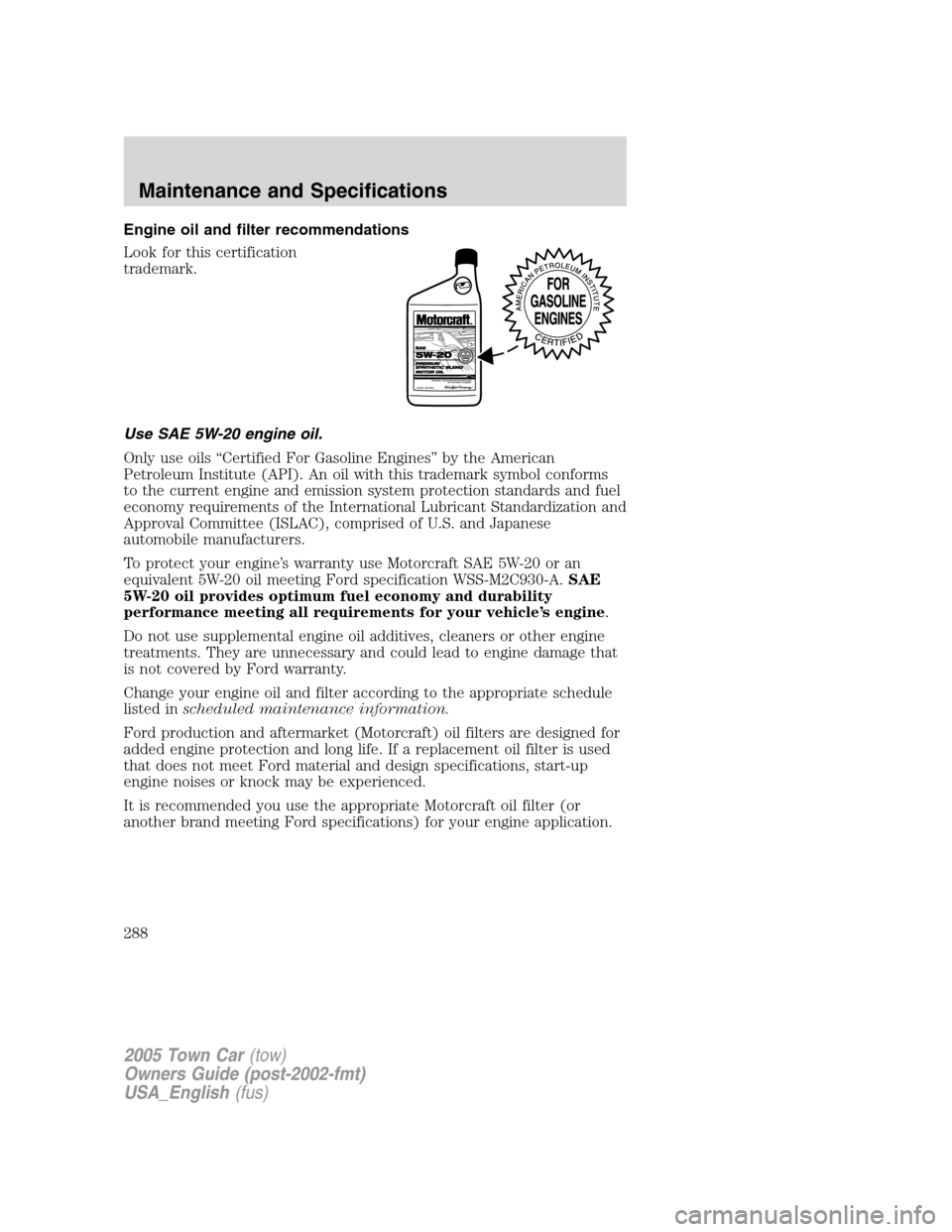 LINCOLN TOWN CAR 2005 Owners Manual Engine oil and filter recommendations
Look for this certification
trademark.
Use SAE 5W-20 engine oil.
Only use oils “Certified For Gasoline Engines” by the American
Petroleum Institute (API). An LINCOLN TOWN CAR 2005 Owners Manual Engine oil and filter recommendations
Look for this certification
trademark.
Use SAE 5W-20 engine oil.
Only use oils “Certified For Gasoline Engines” by the American
Petroleum Institute (API). An