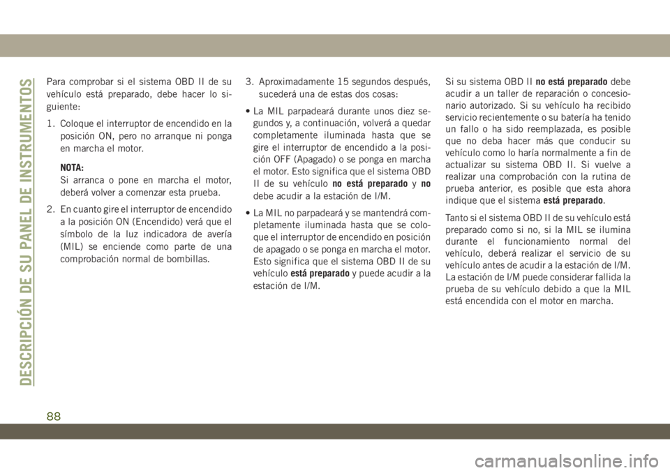 JEEP WRANGLER 2DOORS 2018 Manual de Empleo y Cuidado (in Spanish) Para comprobar si el sistema OBD II de su
vehículo está preparado, debe hacer lo si-
guiente:
1. Coloque el interruptor de encendido en la
posición ON, pero no arranque ni ponga
en marcha el motor. JEEP WRANGLER 2DOORS 2018 Manual de Empleo y Cuidado (in Spanish) Para comprobar si el sistema OBD II de su
vehículo está preparado, debe hacer lo si-
guiente:
1. Coloque el interruptor de encendido en la
posición ON, pero no arranque ni ponga
en marcha el motor.