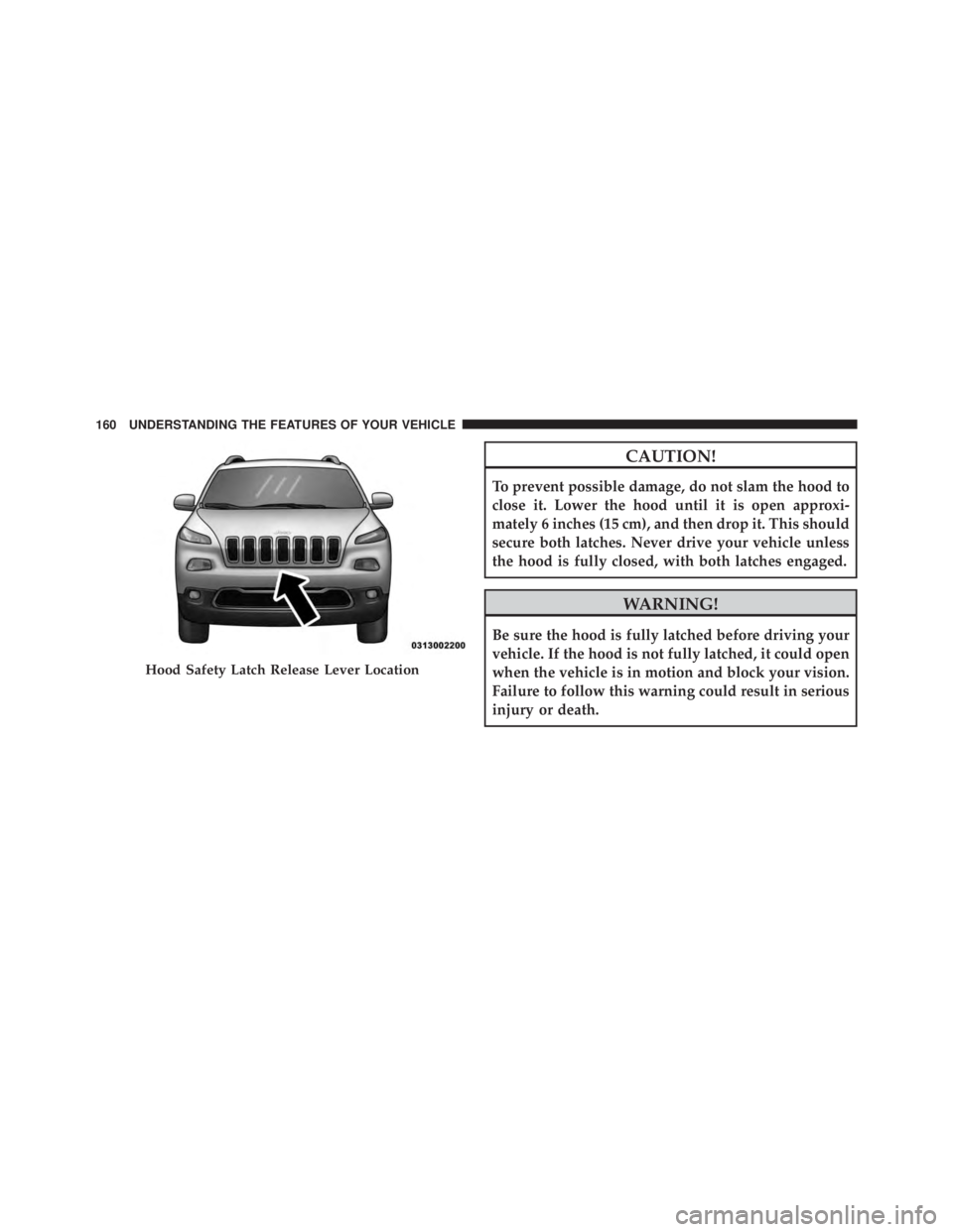 JEEP CHEROKEE TRAILHAWK 2015  Owners Manual CAUTION!
To prevent possible damage, do not slam the hood to
close it. Lower the hood until it is open approxi-
mately 6 inches (15 cm), and then drop it. This should
secure both latches. Never drive 