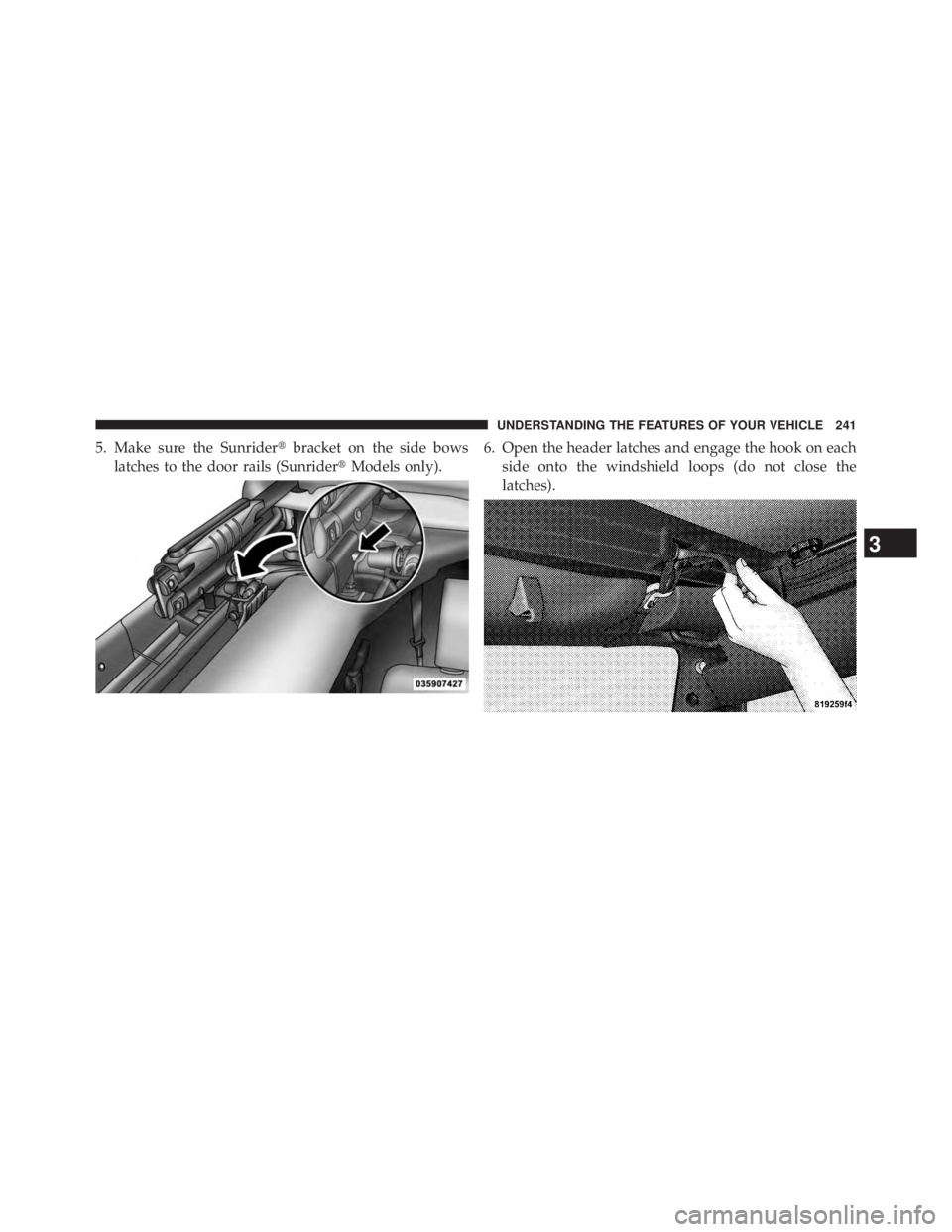 JEEP WRANGLER UNLIMITED 2013  Owners Manual 5. Make sure the Sunrider  bracket on the side bows
latches to the door rails (Sunrider  Models only). 6. Open the header latches and engage the hook on each
side onto the windshield loops (do not c