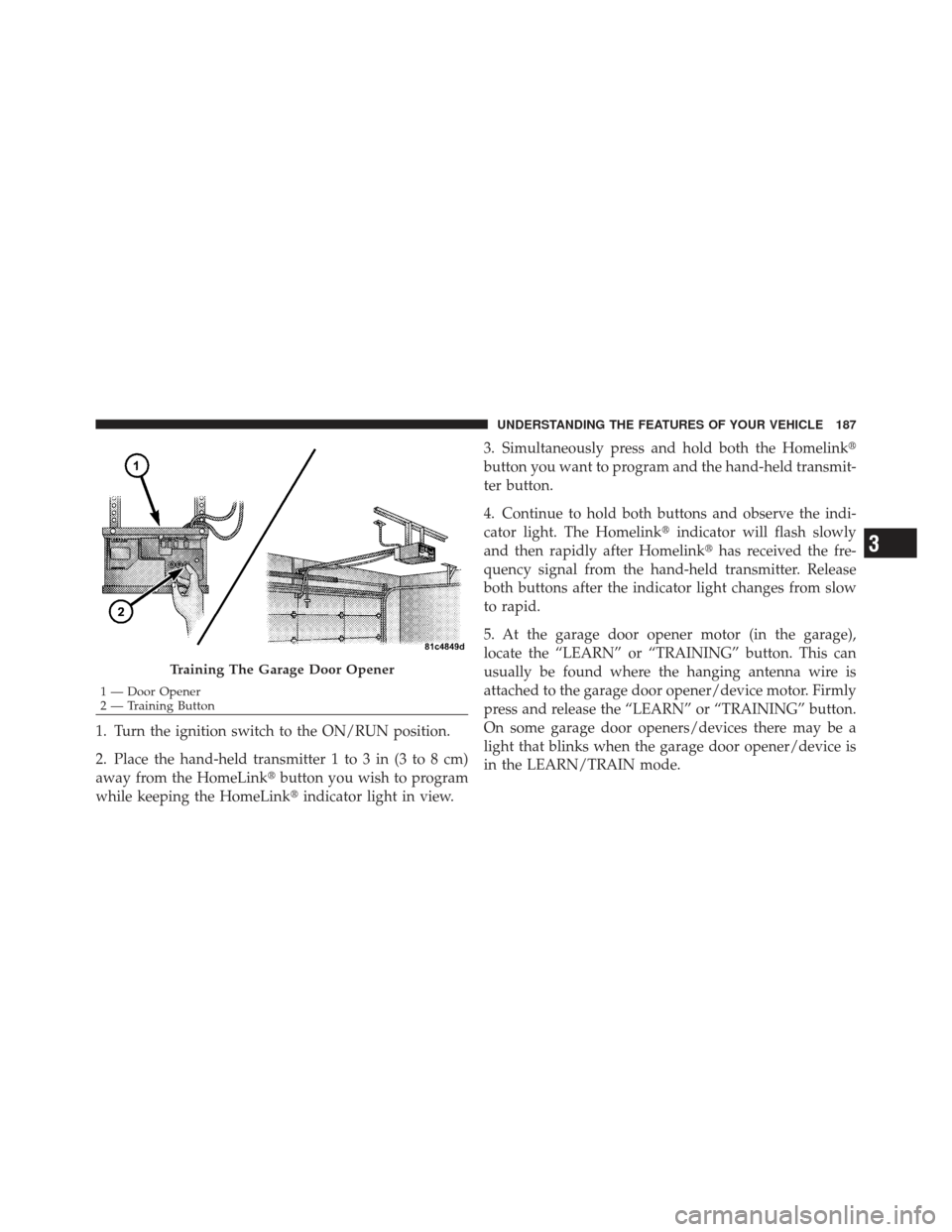 JEEP LIBERTY 2012 KK / 2.G Owners Manual 1. Turn the ignition switch to the ON/RUN position.
2. Place the hand-held transmitter 1 to 3 in (3 to 8 cm)
away from the HomeLinkbutton you wish to program
while keeping the HomeLink indicator lig JEEP LIBERTY 2012 KK / 2.G Owners Manual 1. Turn the ignition switch to the ON/RUN position.
2. Place the hand-held transmitter 1 to 3 in (3 to 8 cm)
away from the HomeLinkbutton you wish to program
while keeping the HomeLink indicator lig