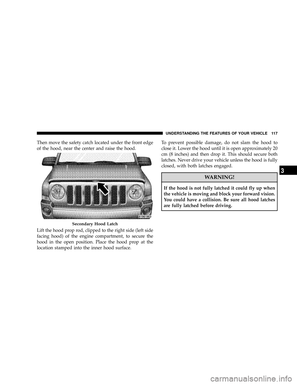 JEEP PATRIOT 2007 1.G Owners Manual Then move the safety catch located under the front edge
of the hood, near the center and raise the hood.
Lift the hood prop rod, clipped to the right side (left side
facing hood) of the engine compart