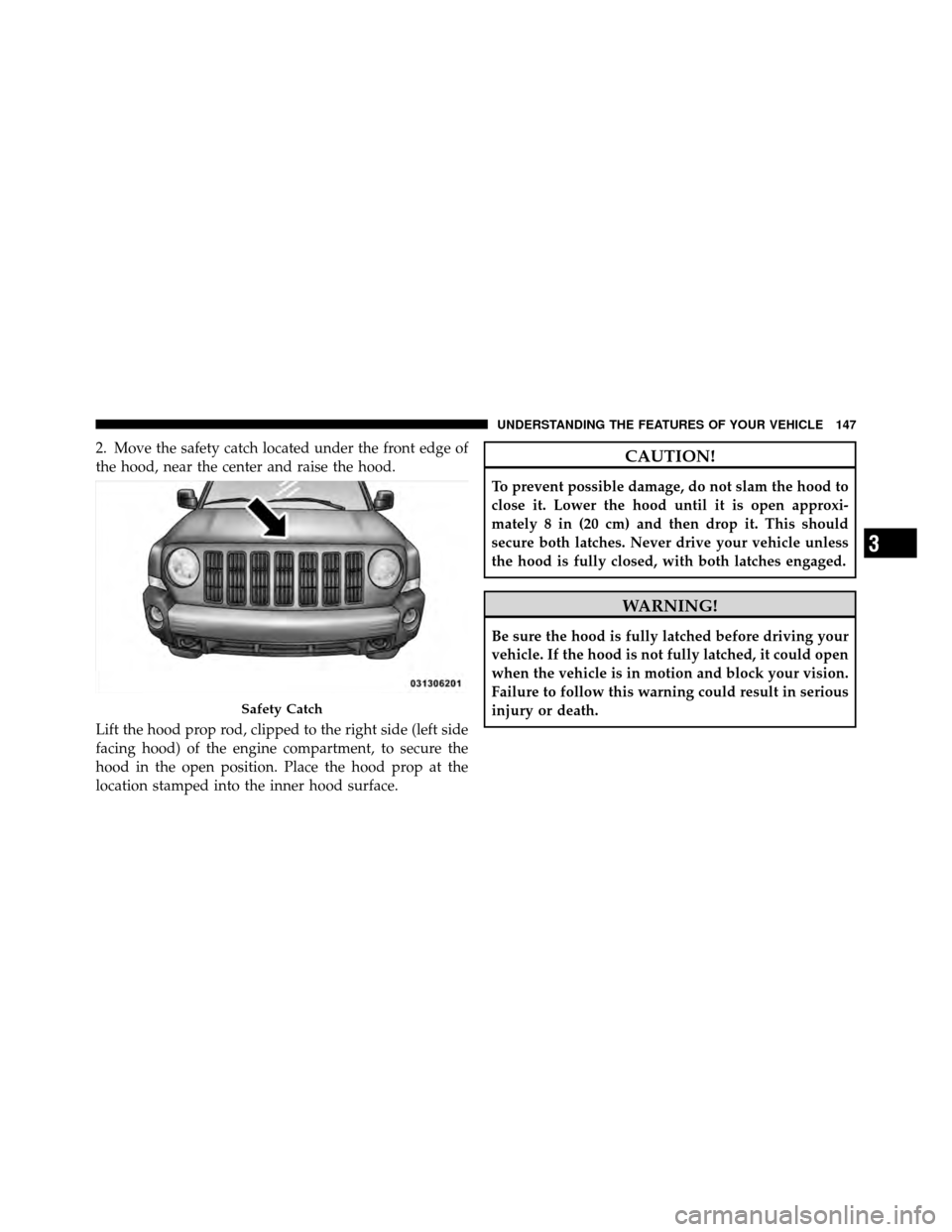 JEEP PATRIOT 2011 1.G Owners Manual 2. Move the safety catch located under the front edge of
the hood, near the center and raise the hood.
Lift the hood prop rod, clipped to the right side (left side
facing hood) of the engine compartme
