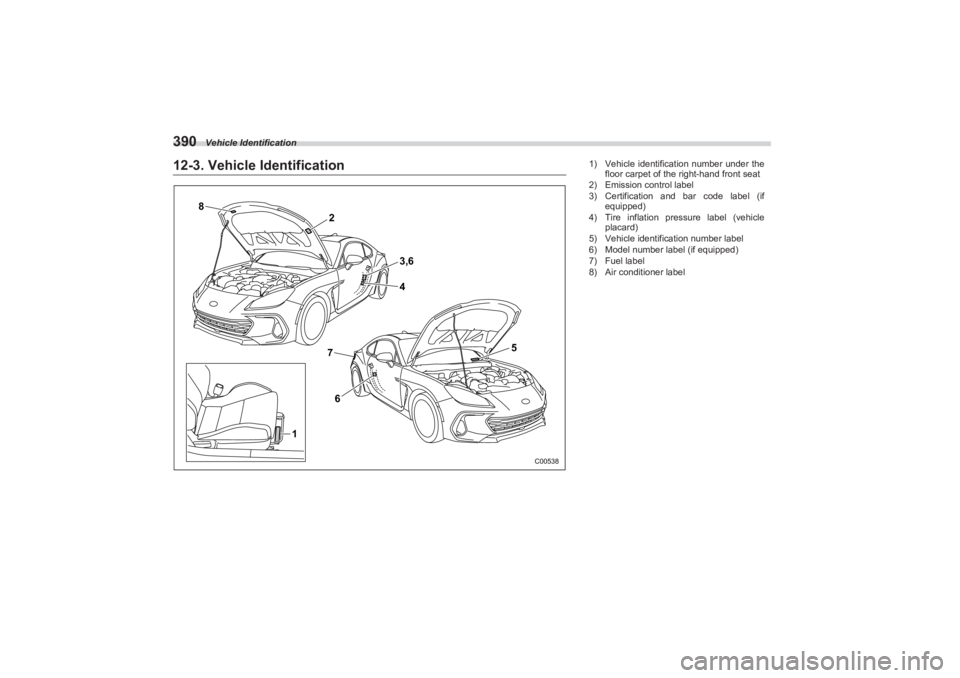 SUBARU BRZ 2023  Owners Manual Vehicle Identification
39012-3. Vehicle Identification
8
762
3,6
4
5
1
C00538
1) Vehicle identification number under the 
floor carpet of the right-hand front seat
2) Emission control label
3) Certifi
