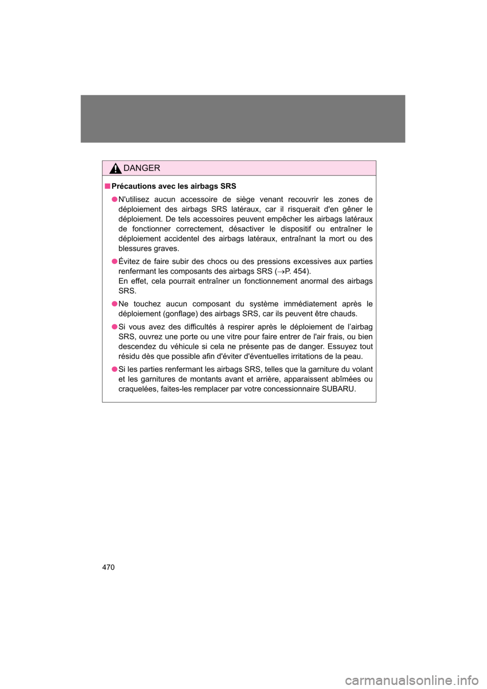 SUBARU BRZ 2015 1.G Owners Manual 470
DANGER
■Précautions avec les airbags SRS
●Nutilisez aucun accessoire de siège venant recouvrir les zones de 
déploiement des airbags SRS latéraux, car il risquerait den gêner le
déploi