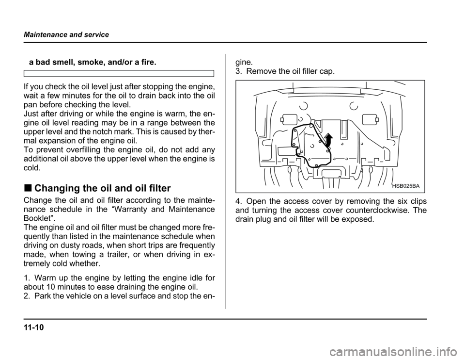 SUBARU FORESTER 2003 SG / 2.G Owners Manual 11 - 1 0
Maintenance and service
a bad smell, smoke, and/or a fire.
If you check the oil level just after stopping the engine, 
wait a few minutes for the oil to drain back into the oil 
pan before ch