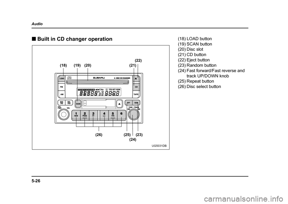 SUBARU IMPREZA WRX 2004 2.G Owners Manual 5-26
Audio !
Built in CD changer operation
(18) (19) (20) (21) (22)
(23)
(25)
(26)
(24)
UG5031DB
(18) LOAD button 
(19) SCAN button
(20) Disc slot 
(21) CD button 
(22) Eject button
(23) Random button