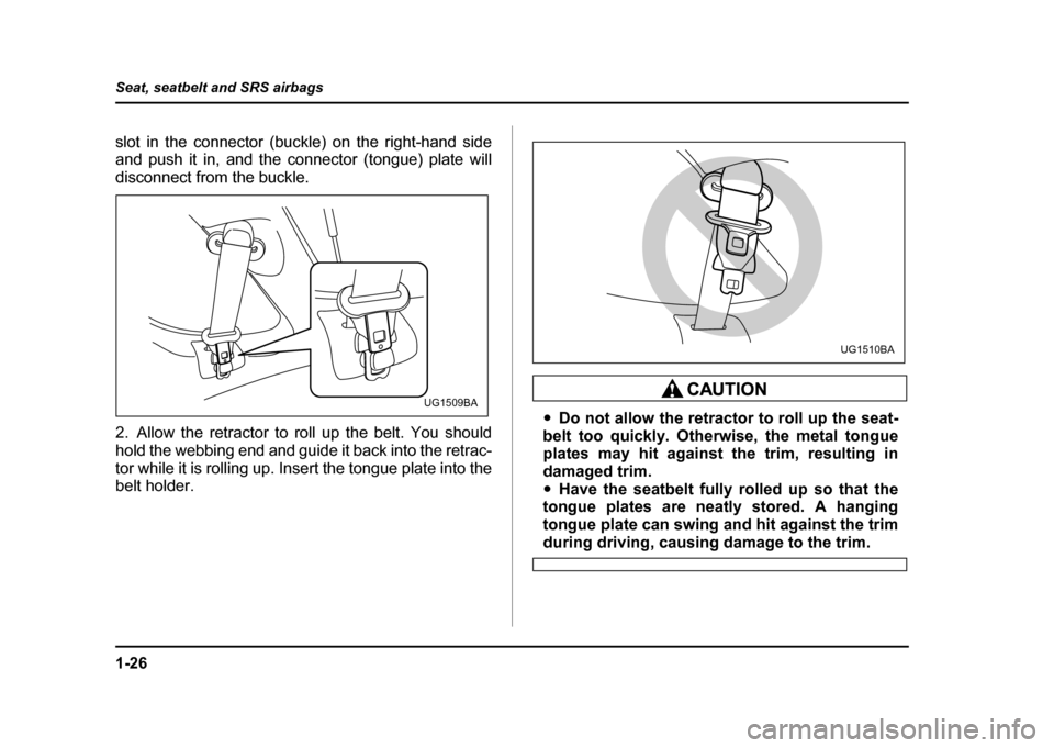 SUBARU IMPREZA WRX 2004 2.G Owners Manual 1-26
Seat, seatbelt and SRS airbags
slot in the connector (buckle) on the right-hand side 
and push it in, and the connector (tongue) plate will 
disconnect from the buckle. 
2. Allow the retractor to