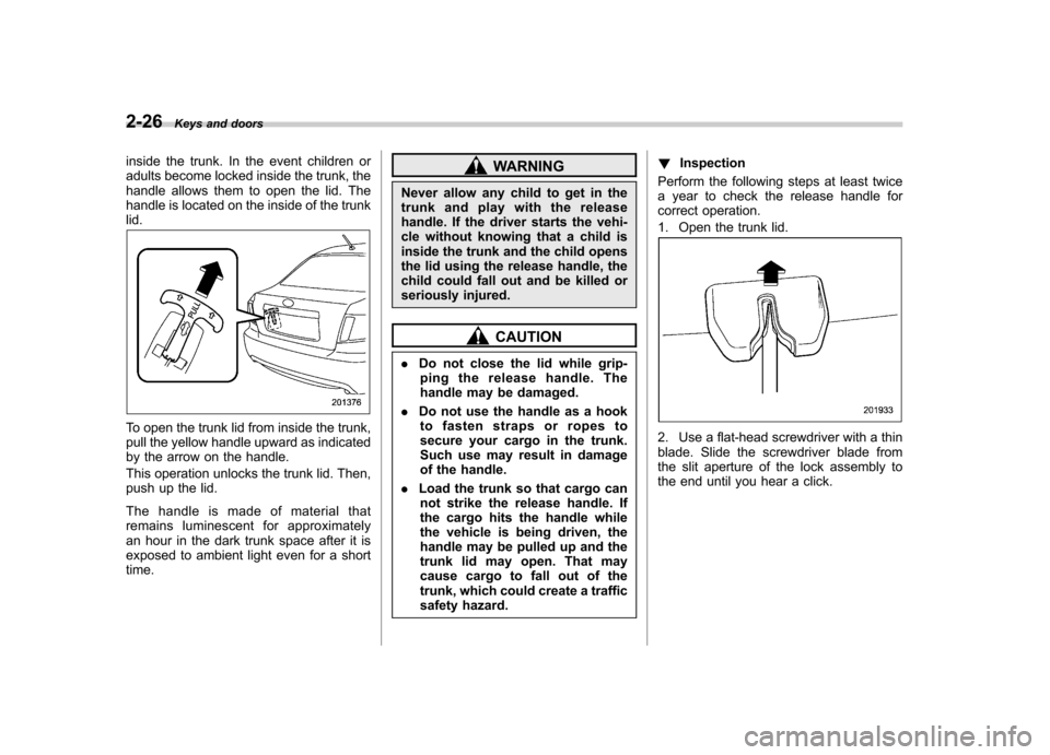 SUBARU IMPREZA WRX 2011 4.G Owners Manual 2-26Keys and doors
inside the trunk. In the event children or 
adults become locked inside the trunk, the
handle allows them to open the lid. The
handle is located on the inside of the trunklid.
To op