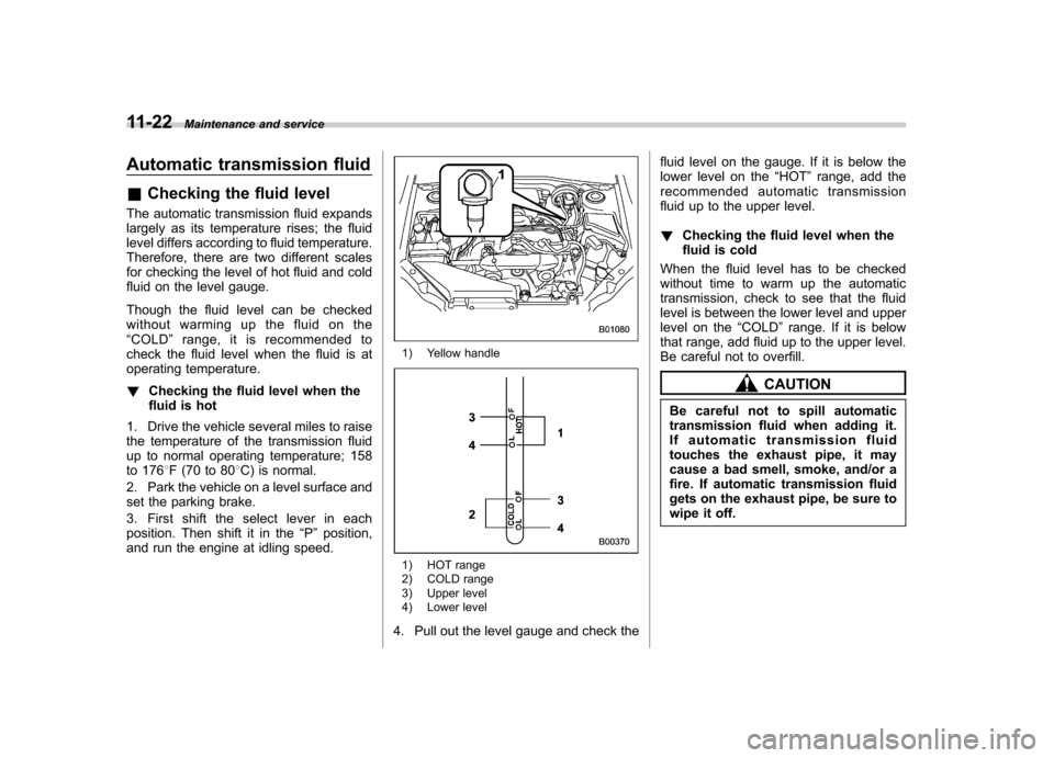 SUBARU IMPREZA WRX 2011 4.G Owners Manual 11-22Maintenance and service
Automatic transmission fluid &Checking the fluid level
The automatic transmission fluid expands 
largely as its temperature rises; the fluid 
level differs according to fl