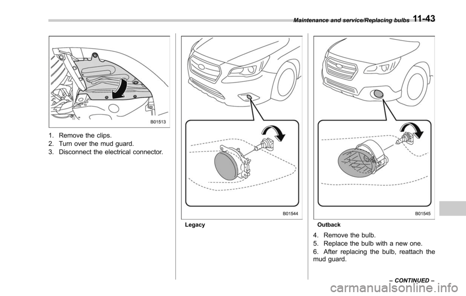 SUBARU LEGACY 2017 6.G Owners Manual 1. Remove the clips.
2. Turn over the mud guard.
3. Disconnect the electrical connector.
LegacyOutback
4. Remove the bulb.
5. Replace the bulb with a new one.
6. After replacing the bulb, reattach the