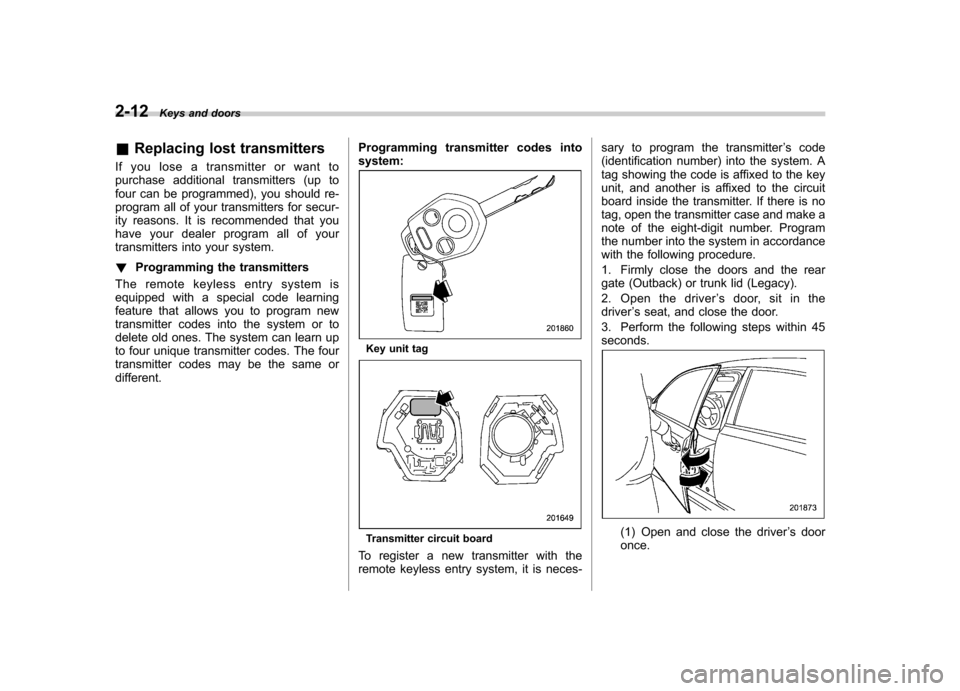 SUBARU OUTBACK 2012 5.G Owners Manual 2-12Keys and doors
& Replacing lost transmitters
If you lose a transmitter or want to 
purchase additional transmitters (up to
four can be programmed), you should re-
program all of your transmitters 